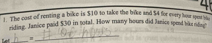 4 
1. The cost of renting a bike is $10 to take the bike and $4 for every hour spent bike 
riding. Janice paid $30 in total. How many hours did Janice spend bike riding? 
Let_ = 
_