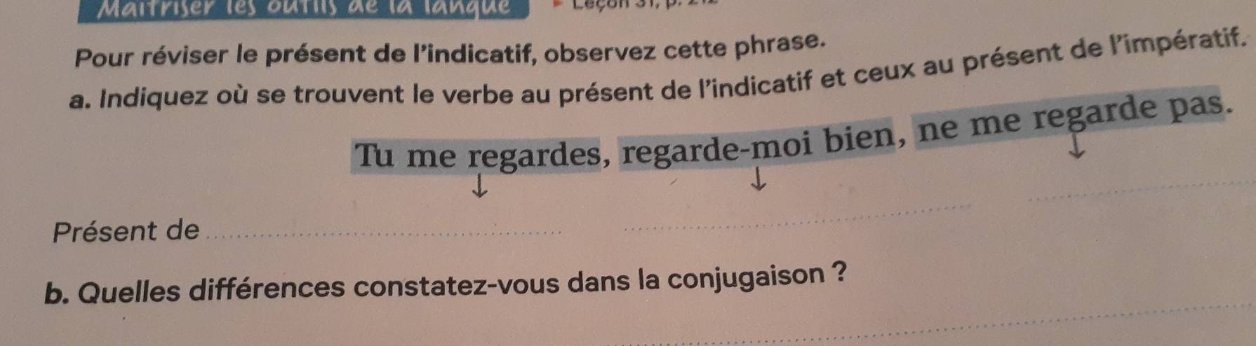 Maîtriser les outiis de la lanque Leçon 
Pour réviser le présent de l'indicatif, observez cette phrase. 
a. Indiquez où se trouvent le verbe au présent de l'indicatif et ceux au présent de l'impératif. 
Tu me regardes, regarde-moi bien, ne me regarde pas. 
Présent de 
b. Quelles différences constatez-vous dans la conjugaison ?