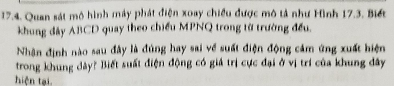 Quan sát mô hình máy phát điện xoay chiếu được mô tả như Hình 17.3. Biết 
khung đây ABCD quay theo chiếu MPNQ trong từ trường đều. 
Nhận định nào sau đây là đúng hay sai về suất điện động cảm ứng xuất hiện 
trong khung dây? Biết suất điện động có giá trị cực đại ở vị trí của khung đây 
hiện tại.