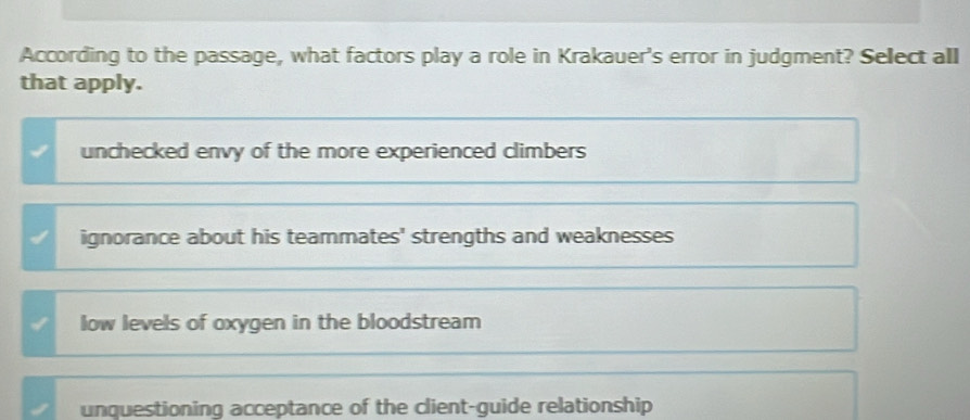 According to the passage, what factors play a role in Krakauer's error in judgment? Select all
that apply.
unchecked envy of the more experienced climbers
ignorance about his teammates' strengths and weaknesses
low levels of oxygen in the bloodstream
unquestioning acceptance of the client-guide relationship