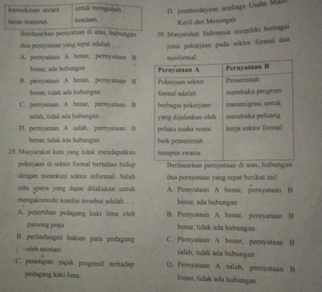 kemiskinan secara untuk mengubah D. pemberdayaan lembaga Usaha MiDU
tarun temürun keadaan.
Kecil dan Menengah
Berdasarkan pernyataan di atas, hubungan 30. Masyarakat Indonesia memiliki berbagai
dua pernyataan yang tepat adalah … .
jenis pekerjaan pada sektor formal dan
A. pernyataan A. benar, pernyataan B
benar, ada huḫungan
B. pernyataan A benar, pernyataan B
benar, tidak ada hubungan
C. pernyataan A benar, pernyataan B
salah, tidak ada hubungan
D. pernyataan A salah, pernyataan B
benar, tidak ada hubungan 
29. Masyarakat kota yang tidak mendapatkan
pekerjaan di sektor formal bertahan hidupBerdasarkan pernyata
dengan menekuni sektor informal. Salah dua pernyataan yang tepat berikut ini!
satu upaya yang dapat dilakukan untuk A. Pernyataan A benar, pernyataan B
mengakomodir kondisi tersebut adalah ….. benar, ada hubungan
A. penertiban pedagang kaki lima oleh B. Pernyataan A benar, pernyataan B
pamong praja benar, tidak ada hubungan
B. perlindungan hukum para pedagang C. Pernyataan A. benar, pernyataan B
oleh asosiasi salah, tidak ada hubungan
C. penetapan pajak progresif terhadap D. Pernyataan A salah, pernyataan B
pedagang kaki lima
benar, tidak ada hubungan