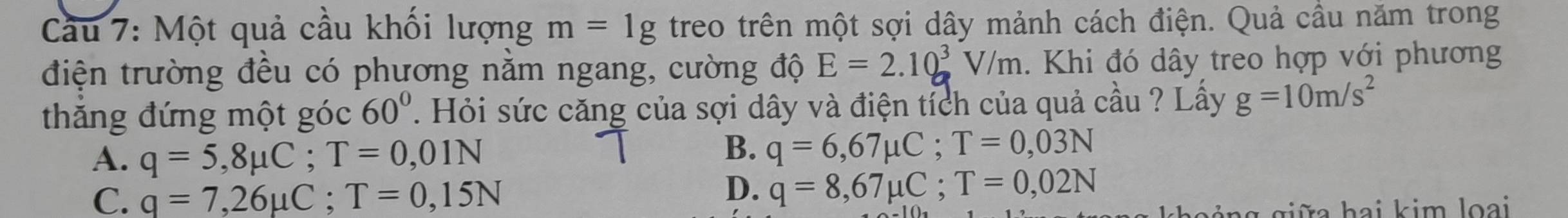 Cầu 7: Một quả cầu khối lượng m=1g treo trên một sợi dây mảnh cách điện. Quả cầu năm trong
điện trường đều có phương nằm ngang, cường độ E=2.10^3V/m. Khi đó dây treo hợp với phương
thăng đứng một góc 60°. Hỏi sức căng của sợi dây và điện tích của quả cầu ? Lấy g=10m/s^2
A. q=5,8mu C; T=0,01N
B. q=6,67mu C; T=0,03N
C. q=7,26mu C; T=0,15N
D. q=8,67mu C; T=0,02N