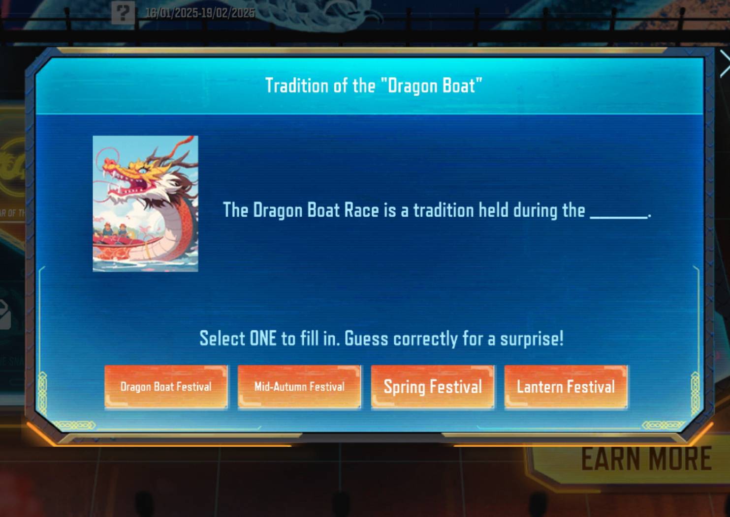 ? 16/01/2025-19/02/2025 
Tradition of the "Dragon Boat" 
R OFThe Dragon Boat Race is a tradition held during the_ 
-. 
Select ONE to fill in. Guess correctly for a surprise! 
Dragon Boat Festival Mid-Autumn Festival Spring Festival Lantern Festival 
EARN MORE