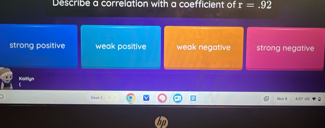 Describe a correlation with a coefficient of r=.92
6
strong positive weak positive weak negative strong negative
Kaitlyn
Desk 2 Nov 8 US