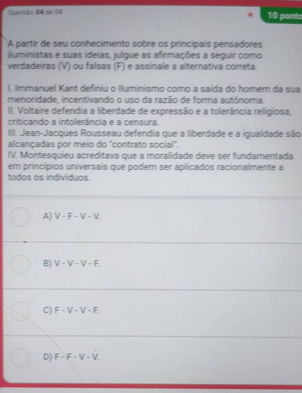 de 04
10 ponto
A partir de seu conhecimento sobre os principais pensadores
iluministas e suas ideias, julgue as afirmações a seguir como
verdadeiras (V) ou falsas (F) e assinale a alternativa correta.
L Immanuel Kant definiu o Iluminismo como a saída do homem da sua
menoridade, incentivando o uso da razão de forma autônoma.
II. Voltaire defendia a liberdade de expressão e a tolerância religiosa,
criticando a intolerância e a censura.
III. Jean-Jacques Rousseau defendia que a liberdade e a igualdade são
alcançadas por meio do "contrato social".
IV. Montesquieu acreditava que a moralidade deve ser fundamentada
em princípios universais que podem ser aplicados racionalmente a
todos os indivíduos.
A) V-F-V-V.
B) V-V-V-F.
C) F-V-V-F.
D) F-F-V-V.