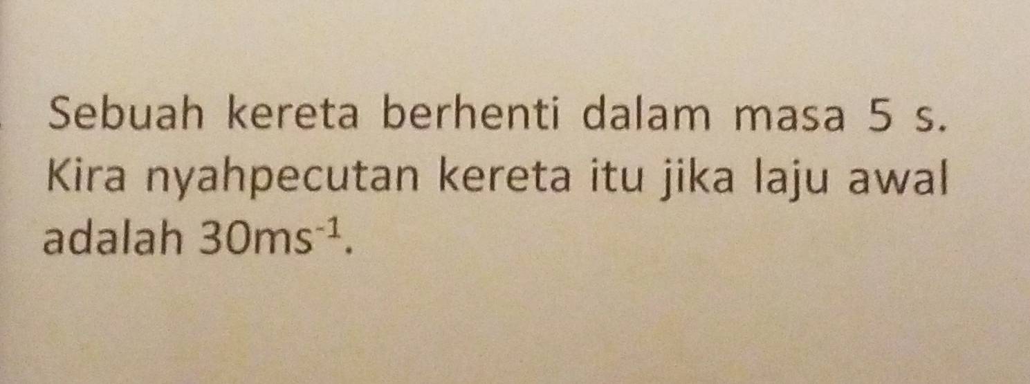 Sebuah kereta berhenti dalam masa 5 s. 
Kira nyahpecutan kereta itu jika laju awal 
adalah 30ms^(-1).