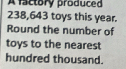 A factory produced
238,643 toys this year. 
Round the number of 
toys to the nearest 
hundred thousand.