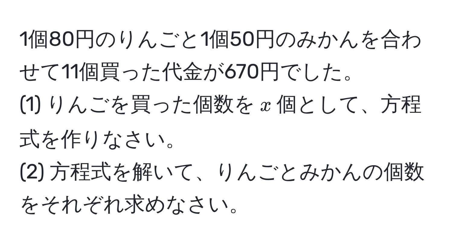 1個80円のりんごと1個50円のみかんを合わせて11個買った代金が670円でした。  
(1) りんごを買った個数を$x$個として、方程式を作りなさい。  
(2) 方程式を解いて、りんごとみかんの個数をそれぞれ求めなさい。