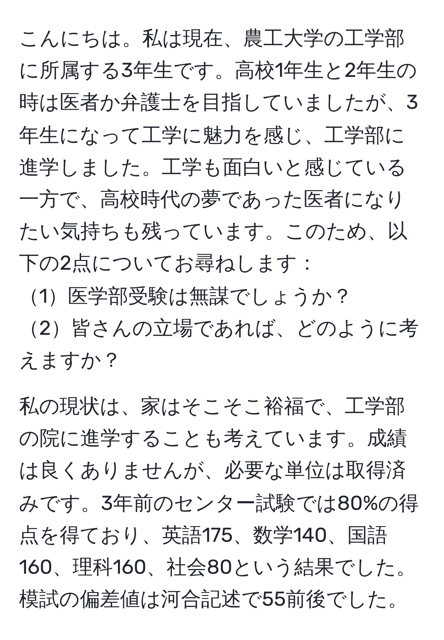 こんにちは。私は現在、農工大学の工学部に所属する3年生です。高校1年生と2年生の時は医者か弁護士を目指していましたが、3年生になって工学に魅力を感じ、工学部に進学しました。工学も面白いと感じている一方で、高校時代の夢であった医者になりたい気持ちも残っています。このため、以下の2点についてお尋ねします：
1医学部受験は無謀でしょうか？
2皆さんの立場であれば、どのように考えますか？

私の現状は、家はそこそこ裕福で、工学部の院に進学することも考えています。成績は良くありませんが、必要な単位は取得済みです。3年前のセンター試験では80%の得点を得ており、英語175、数学140、国語160、理科160、社会80という結果でした。模試の偏差値は河合記述で55前後でした。