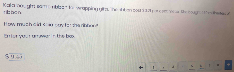 Kaia bought some ribbon for wrapping gifts. The ribbon cost $0.21 per centimeter. She bought 450 millimeters of 
ribbon. 
How much did Kaia pay for the ribbon? 
Enter your answer in the box.
$ 9.45
1 2 3 4 5 6 7 8