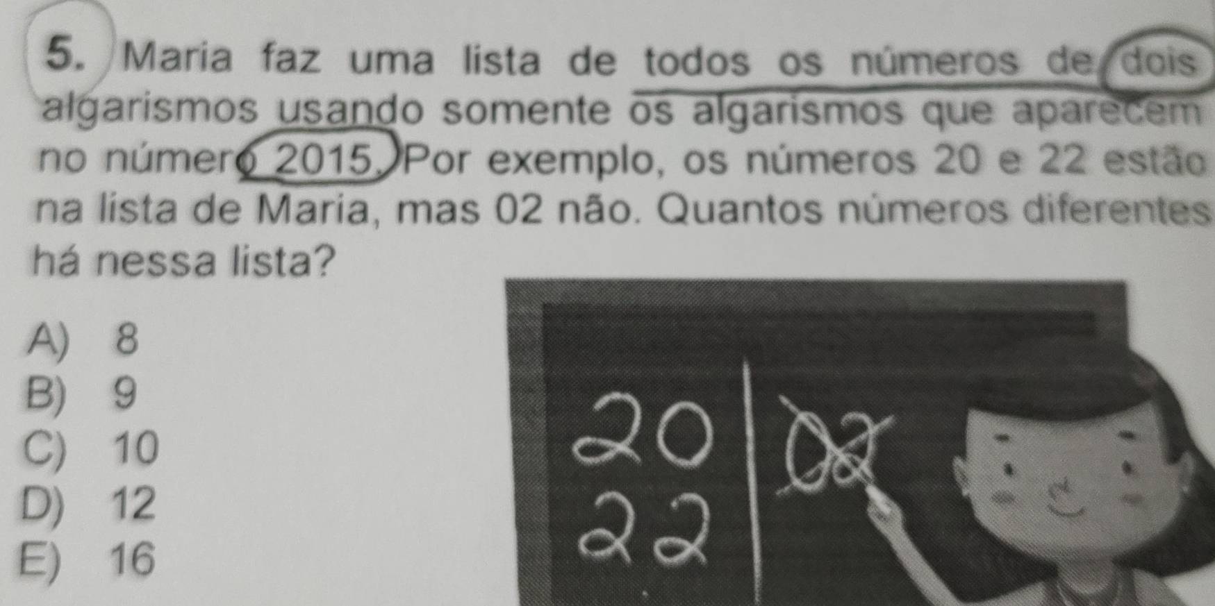 Maria faz uma lista de todos os números de dois
algarismos usando somente os algarismos que aparecem
no número 2015. Por exemplo, os números 20 e 22 estão
na lista de Maria, mas 02 não. Quantos números diferentes
há nessa lista?
A) 8
B) 9
C) 10
D) 12
E) 16