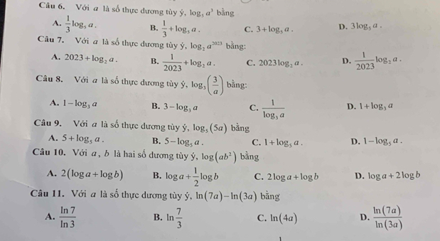 Với a là số thực dương tùy ý, log _5a^3 bằng
A.  1/3 log _5a. B.  1/3 +log _5a. C. 3+log _5a. D. 3log _5a. 
Câu 7. Với a là số thực dương tùy ý, log _2a^(2023) bằng:
A. 2023+log _2a. B.  1/2023 +log _2a. C. 2023log _2a. D.  1/2023 log _2a. 
Câu 8. Với a là số thực dương tùy ý, log _3( 3/a ) bằng:
A. 1-log _3a B. 3-log _3a C. frac 1log _3a D. 1+log _3a
Câu 9. Với a là _ _  thực dương tùy ý log _5(5a) bằng
A. 5+log _5a. B. 5-log _5a. C. 1+log _5a. D. 1-log _5a. 
Câu 10. Với a, b là hai số dương tùy ý, log (ab^2) bằng
A. 2(log a+log b) B. log a+ 1/2 log b C. 2log a+log b D. log a+2log b
Câu 11. Với a là số thực dương tùy ý, ln (7a)-ln (3a) bằng
A.  ln 7/ln 3  ln  7/3  C. ln (4a) D.  ln (7a)/ln (3a) 
B.