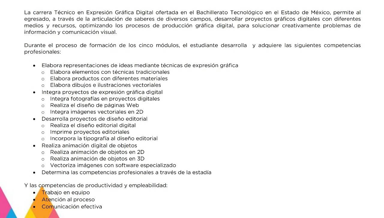 La carrera Técnico en Expresión Gráfica Digital ofertada en el Bachillerato Tecnológico en el Estado de México, permite al
egresado, a través de la articulación de saberes de diversos campos, desarrollar proyectos gráficos digitales con diferentes
medios y recursos, optimizando los procesos de producción gráfica digital, para solucionar creativamente problemas de
información y comunicación visual.
Durante el proceso de formación de los cinco módulos, el estudiante desarrolla y adquiere las siguientes competencias
profesionales:
Elabora representaciones de ideas mediante técnicas de expresión gráfica
。 Elabora elementos con técnicas tradicionales
。 Elabora productos con diferentes materiales
Elabora dibujos e ilustraciones vectoriales
Integra proyectos de expresión gráfica digital
Integra fotografías en proyectos digitales
。 Realiza el diseño de páginas Web
。 Integra imágenes vectoriales en 2D
Desarrolla proyectos de diseño editorial
Realiza el diseño editorial digital
Imprime proyectos editoriales
Incorpora la tipografía al diseño editorial
Realiza animación digital de objetos
Realiza animación de objetos en 2D
Realiza animación de objetos en 3D
Vectoriza imágenes con software especializado
Determina las competencias profesionales a través de la estadía
Y las competencias de productividad y empleabilidad:
Trabajo en equipo
Atención al proceso
Comunicación efectiva