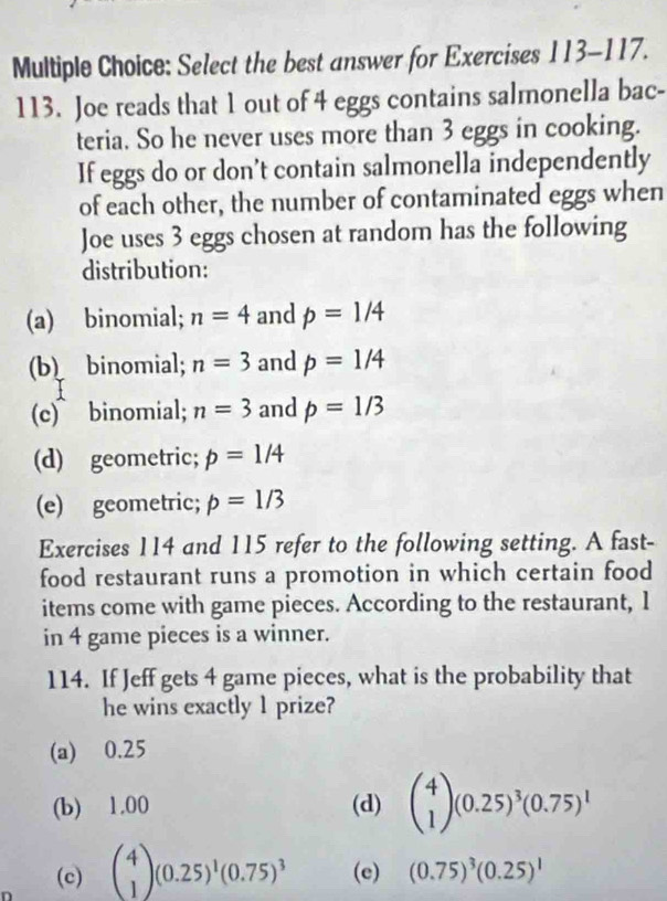 Select the best answer for Exercises 113- 117.
113. Joe reads that 1 out of 4 eggs contains salmonella bac-
teria. So he never uses more than 3 eggs in cooking.
If eggs do or don’t contain salmonella independently
of each other, the number of contaminated eggs when
Joe uses 3 eggs chosen at random has the following
distribution:
(a) binomial; n=4 and p=1/4
(b) binomial; n=3 and p=1/4
(c)binomial; n=3 and p=1/3
(d) geometric; p=1/4
(e) geometric; p=1/3
Exercises 114 and 115 refer to the following setting. A fast-
food restaurant runs a promotion in which certain food
items come with game pieces. According to the restaurant, 1
in 4 game pieces is a winner.
114. If Jeff gets 4 game pieces, what is the probability that
he wins exactly 1 prize?
(a) 0.25
(b) 1.00 (d) beginpmatrix 4 1endpmatrix (0.25)^3(0.75)^1
(c) beginpmatrix 4 1endpmatrix (0.25)^1(0.75)^3 (e) (0.75)^3(0.25)^1