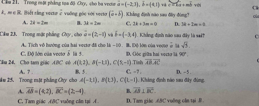 Cầu 21. Trong mặt phẳng tọa độ Oxy, cho ba vectơ vector a=(-2;3), vector b=(4;1) và c=ka+mvector b với
Câ
- 
k, m∈ R. Biết rằng vectơ c vuông góc với vectơ (vector a+vector b) Khẳng định nào sau đây đúng? của
A. 2k=2m B. 3k=2m C. 2k+3m=0 D. 3k+2m=0. 
Câu 23. Trong mặt phẳng Oxy , cho vector a=(2;-1) và vector b=(-3;4). Khẳng định nào sau đây là sai? C
A. Tích vô hướng của hai vectơ đã cho là −10. B. Độ lớn của vectơ vector a là sqrt(5).
C. Độ lớn của vectơ vector b là 5. D. Góc giữa hai vectơ là 90°. 
2âu 24. Cho tam giác ABC có A(1;2), B(-1;1), C(5;-1).Tính vector AB. vector AC
(
A. 7 . B. 5. C. -7. D. −5.
ầu 25. Trong mặt phẳng Oxy cho A(-1;1), B(1;3), C(1;-1). Khảng định nào sau đây đúng.
A. vector AB=(4;2), vector BC=(2;-4). B. vector AB⊥ vector BC.
C. Tam giác ABC vuông cân tại A. D. Tam giác ABC vuông cân tại B.