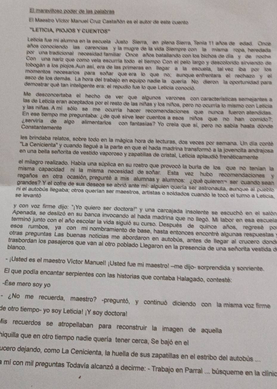 El maravílloso poder de las palabras
El Maestro Victor Manuel Cruz Castañón es el autor de este cuento
'LETICIA, PIOJOS Y CUENTOS'
Leticia fue mi alumna en la escuela Justo Sierra, en plena Sierra, Tenia 11 años de edad. Once
años conociendo las carencias y la mugre de la vida Siempre con la misma ropa, heredada
por una tradicional necesidad familiar  Once años batallando con los bichos de dia y  de noch 
Con  una nariz que como vela escurría todo el tiempo Con el pelo largo y descolordo sirviendo de
tobogán a los piojos.Aun así, era de las primeras en llegar a la escuela, tal vez iba por los
momentos necesarios para soñar que era lo que no; aunque enfrentara el rechazo y el
asco de los demás. La hora del trabajo en equipo nadie la quería No dieron la oportunidad para
demostrar qué tan inteligente era: el repudio fue lo que Leticia conoció.
Me desconcertaba el hecho de ver que algunos varones con características semejantes a
las de Leticia eran aceptados por el resto de las niñas y los niños, pero no ocurria lo mismo con Leticia
y las niñas. A mi  sólo se me ocurria hacer recomendaciones que nunca fueron atendidas.
En ese tiempo me preguntaba: ¿de qué sirve leer cuentos a esos niños que no han comido?.
serviria  de algo alimentarios con fantasias? Yo creia que si, pero no sabia hasta dónde
Constantemente
les brindaba relatos, sobre todo en la mágica hora de lecturas, dos veces por semana. Un dia conté
''La Cenicienta'' y cuando llegué a la parte en que el hada madrina transformó a la jovencita andrajosa
en una bella señorita de vestido vaporoso y zapatillas de cristal, Leticia aplaudió frenéticamente
el milagro realizado. Había una súplica en su rostro que provocó la burla de los que no tenian la
misma capacidad ni la misma necesidad de soñar. Esta vez hubo recomendaciones y
regaños en otra ocasión, pregunté a mis alumnas y alumnos: ¿qué quieren ser cuando sean
grandes? Y el cofre de sus deseos se abrió ante mi: alguien quería ser astronauta, aunque al pueblo
ni el autobús llegaba; otros querían ser maestros, artistas o soldados cuando le tocó el turno a Leticia,
se levantó
y con voz firme dijo: "¡Yo quiero ser doctora!" y una carcajada insolente se escuchó en el salón
Apenada, se deslizó en su banca invocando al hada madrina que no llegó. Mi labor en esa escuela
terminó junto con el año escolar la vida siguió su curso. Después de quince años, regrese  por
esos rumbos,  ya con émi nombramiento de base, hasta entonces encontré algunas respuestas y
otras preguntas Las buenas noticias me abordaron en autobús, antes de llegar al crucero donde
trasbordan los pasajeros que van al otro poblado Llegaron en la presencia de una señorita vestida de
blanco.
- ¡Usted es el maestro Víctor Manuel! ¡Usted fue mi maestro! --me dijo- sorprendida y sonriente.
El que podía encantar serpientes con las historias que contaba Halagado, contesté:
-Ése mero soy yo
- ¿No me recuerda, maestro? -preguntó, y continuó diciendo con la misma voz firme
de otro tiempo- yo soy Leticia! ¡Y soy doctora!
Mis recuerdos se atropellaban para reconstruír la imagen de aquella
hiquilla que en otro tiempo nadie quería tener cerca, Se bajó en el
lucero dejando, como La Cenicienta, la huella de sus zapatillas en el estribo del autobús ...
a mí con mil preguntas Todavía alcanzó a decirme: - Trabajo en Parral ... búsqueme en la clínio