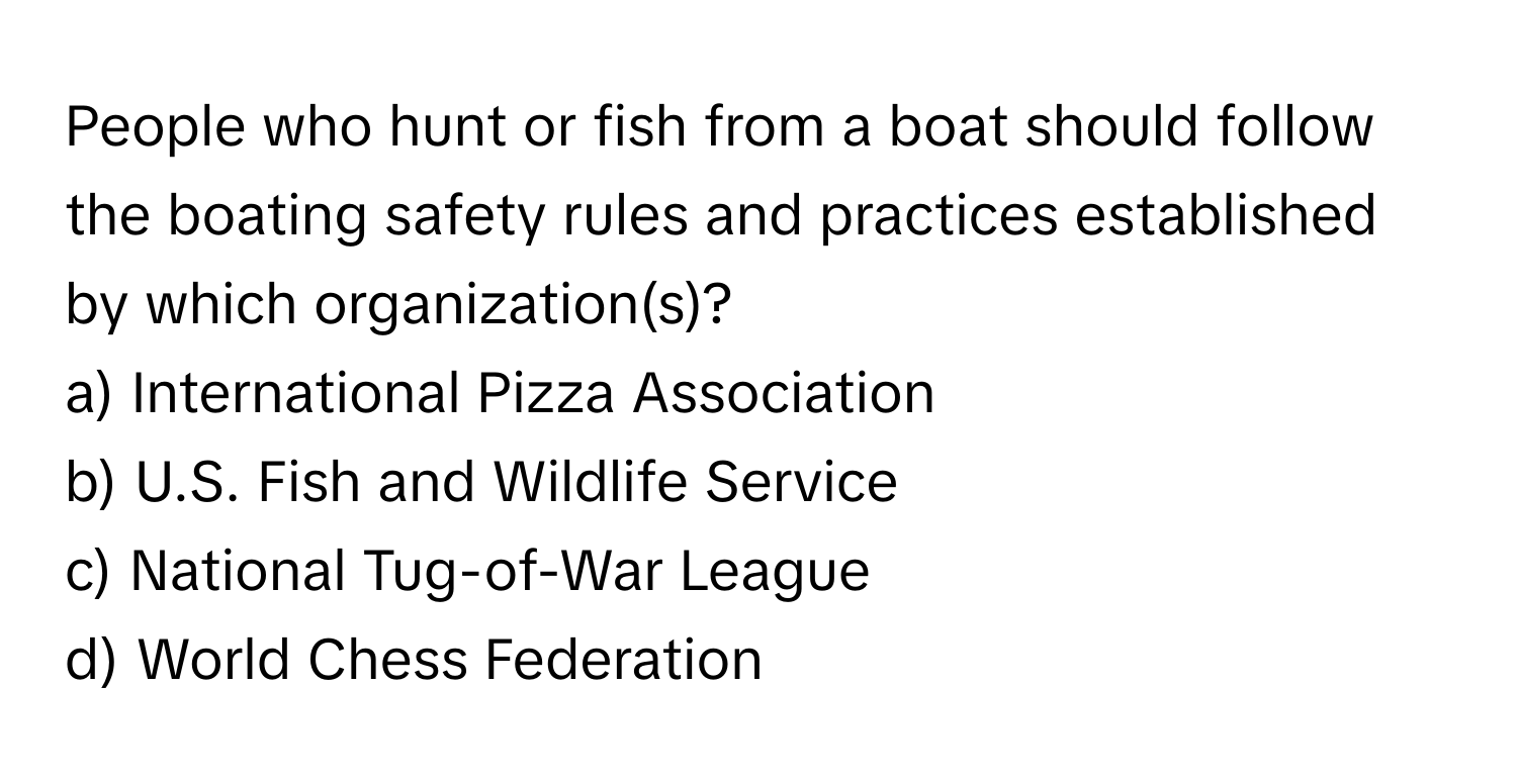 People who hunt or fish from a boat should follow the boating safety rules and practices established by which organization(s)?

a) International Pizza Association 
b) U.S. Fish and Wildlife Service 
c) National Tug-of-War League 
d) World Chess Federation