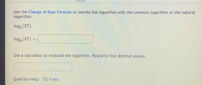 Use the Change of Base Formula to rewrite the logarithm with the common logarithm or the natural 
logarithm:
log _9(37)
log _9(37)=□
Use a calculator to evaluate the logarithm. Round to four decimal places. 
Question Help: Video