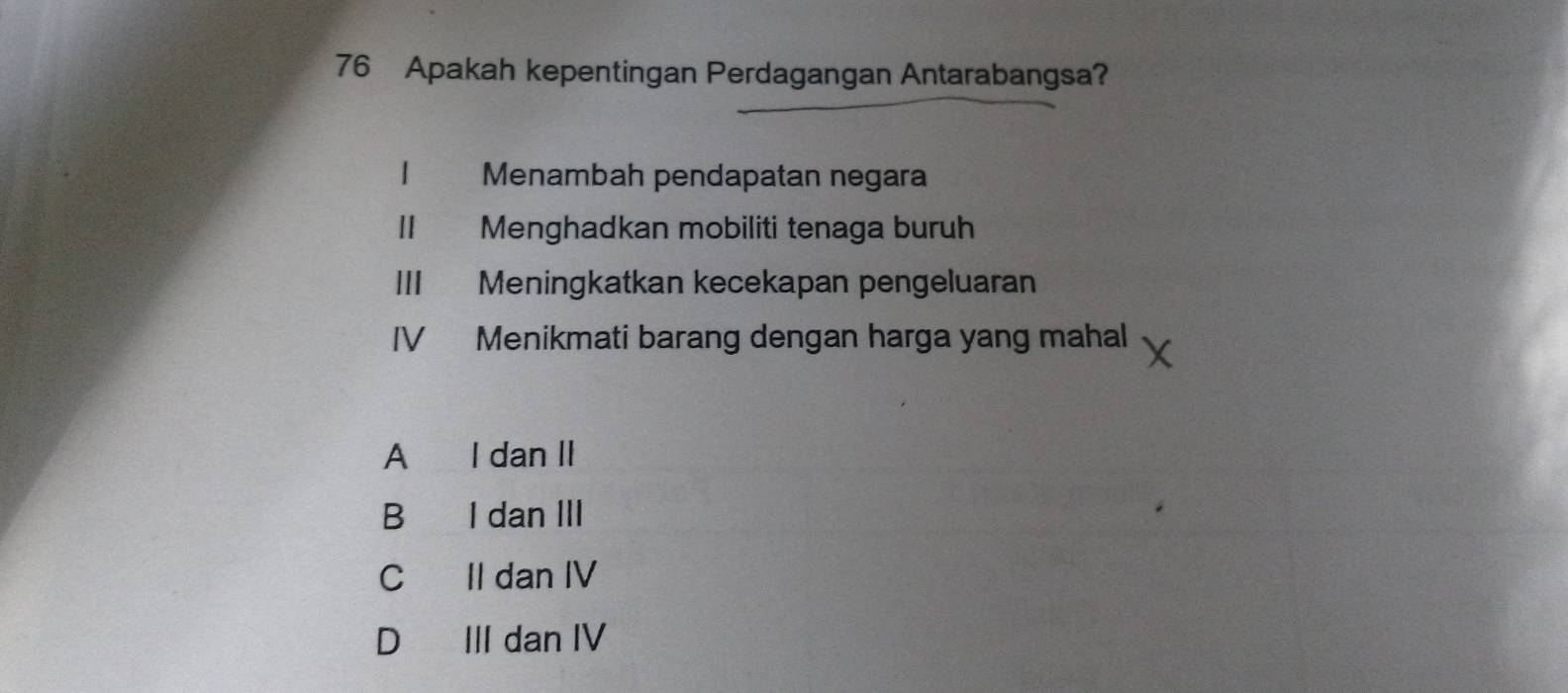 Apakah kepentingan Perdagangan Antarabangsa?
1 Menambah pendapatan negara
Menghadkan mobiliti tenaga buruh
III Meningkatkan kecekapan pengeluaran
IV Menikmati barang dengan harga yang mahal
A I dan II
B I dan III
C II dan IV
D III dan IV