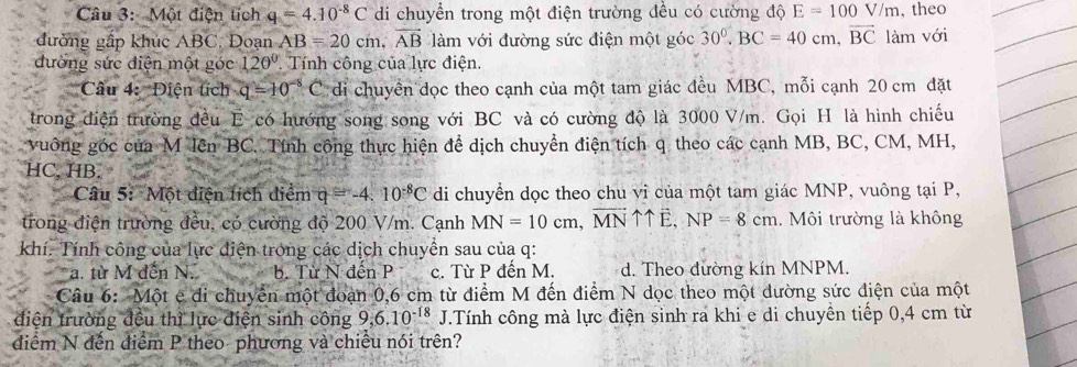 Một điện tích q=4.10^(-8)C di chuyển trong một điện trường đều có cường độ E=100V/m , theo
đường gấp khúc ABC, Đoạn AB=20cm,overline AB làm với đường sức điện một góc 30^0.BC=40cm,vector BC 1 àm với
đường sức điện một góc 120° Tính công của lực điện.
Câu 4: Điện tích q=10^(-8)C di chuyển đọc theo cạnh của một tam giác đều MBC, mỗi cạnh 20 cm đặt
trong điện trường đều E có hướng song song với BC và có cường độ là 3000 V/m. Gọi H là hình chiếu
vuông góc của M lên BC. Tính công thực hiện để dịch chuyển điện tích q theo các cạnh MB, BC, CM, MH,
HC, HB.
Câu 5: Một điện tích điểm q=-4.10^(-8)C di chuyển dọc theo chu vi của một tam giác MNP, vuông tại P,
trong điện trường đều, có cường độ 200 V/m. Cạnh MN=10cm,vector MNuparrow uparrow vector E,NP=8cm Môi trường là không
khí. Tính công của lực điện trong các dịch chuyển sau của q:
a. từ M đến N. b. Từ N đến P c. Từ P đến M. d. Theo đường kín MNPM.
Câu 6: Một e đi chuyển một đoạn 0,6 cm từ điểm M đến điểm N dọc theo một dường sức điện của một
điện trường đều thì lực điện sinh công 9,6.10^(-18)J J.Tính công mà lực điện sinh ra khi e di chuyền tiếp 0,4 cm từ
diểm N đến điểm P theo phương và chiều nói trên?