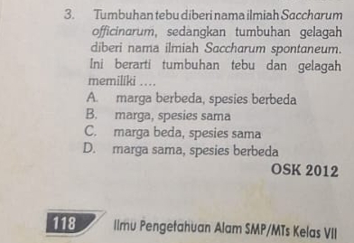 Tumbuhan tebu diberi nama ilmiah Saccharum
officinarum, sedangkan tumbuhan gelagah
diberi nama ilmiah Saccharum spontaneum.
Ini berarti tumbuhan tebu dan gelagah
memiliki …
A. marga berbeda, spesies berbeda
B. marga, spesies sama
C. marga beda, spesies sama
D. marga sama, spesies berbeda
OSK 2012
118 llmu Pengetahuan Alam SMP/MTs Kelas VII