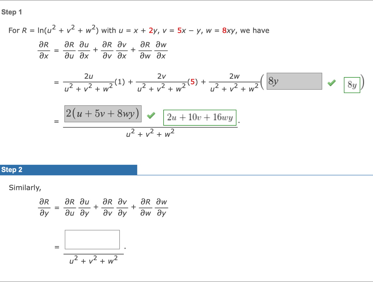 For R=ln (u^2+v^2+w^2) with u=x+2y, v=5x-y, w=8xy , we have
 partial R/partial x = partial R/partial u  partial u/partial x + partial R/partial v  partial v/partial x + partial R/partial w  partial w/partial x 
= 2u/u^2+v^2+w^2 (1)+ 2v/u^2+v^2+w^2 (5)+ 2w/u^2+v^2+w^2 (8y
8y
= (|2(u+5v+8wy)|)/u^2+v^2+w^2 . 
Step 2
Similarly,
 partial R/partial y = partial R/partial u  partial u/partial y + partial R/partial v  partial v/partial y + partial R/partial w  partial w/partial y 
= (□ .)/u^2+v^2+w^2 