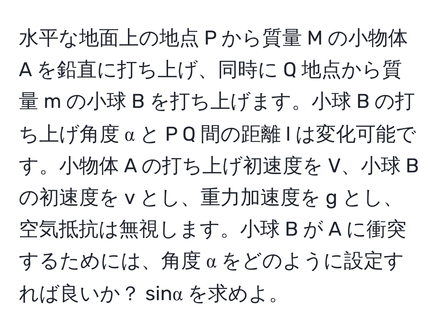 水平な地面上の地点 P から質量 M の小物体 A を鉛直に打ち上げ、同時に Q 地点から質量 m の小球 B を打ち上げます。小球 B の打ち上げ角度 α と P Q 間の距離 l は変化可能です。小物体 A の打ち上げ初速度を V、小球 B の初速度を v とし、重力加速度を g とし、空気抵抗は無視します。小球 B が A に衝突するためには、角度 α をどのように設定すれば良いか？ sinα を求めよ。