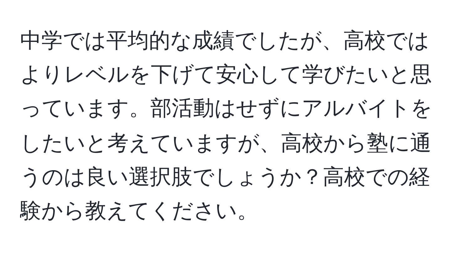 中学では平均的な成績でしたが、高校ではよりレベルを下げて安心して学びたいと思っています。部活動はせずにアルバイトをしたいと考えていますが、高校から塾に通うのは良い選択肢でしょうか？高校での経験から教えてください。