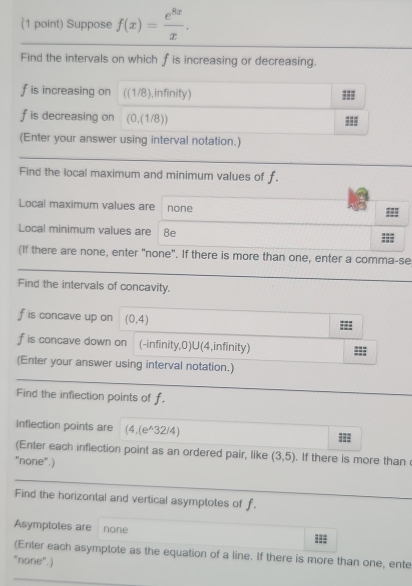 Suppose f(x)= e^(8x)/x . 
Find the intervals on which f is increasing or decreasing.
f is increasing on ((1/8),infinity) ===
f is decreasing on (0,(1/8)) 
(Enter your answer using interval notation.) 
Find the local maximum and minimum values of f. 
Local maximum values are none 
= 
Local minimum values are : 8e 
(If there are none, enter "none". If there is more than one, enter a comma-se 
Find the intervals of concavity.
f is concave up on (0,4)
f is concave down on (-infinity,0)U(4,infinity)
(Enter your answer using interval notation.) 
Find the inflection points of f. 
Inflection points are (4,(e^(wedge)32/4)
= 
(Enter each inflection point as an ordered pair, like (3,5). If there is more than 
"none".) 
Find the horizontal and vertical asymptotes of f. 
Asymptotes are none === 
(Enter each asymptote as the equation of a line. If there is more than one, ente 
"none".)