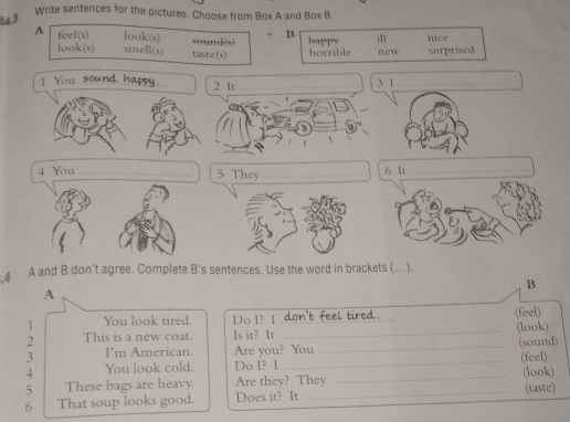 Write sentences for the pictures. Choose from Box A and Box B.
+ B
A feel(s) look(s) sound(s) happy il new nice
look(s) smell(s) taste(s) horrible surprised
_
1 You sound h
2 It _3 1_
4 You __6 It_
5 They
A and B don't agree. Complete B's sentences. Use the word in brackets (…).
B
A
(feel)
1 You look tired. Do I? I_
2 This is a new coat. Is it? It _(look)
3 Im American. Are you? You
4 You look cold. Do I? I __(sound) (feel)
5 These bags are heavy. Are they? They _(look) (taste)
6 That soup looks good. Does it? It