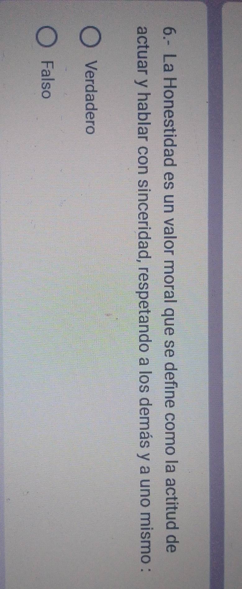 6.- La Honestidad es un valor moral que se define como la actitud de
actuar y hablar con sinceridad, respetando a los demás y a uno mismo :
Verdadero
Falso