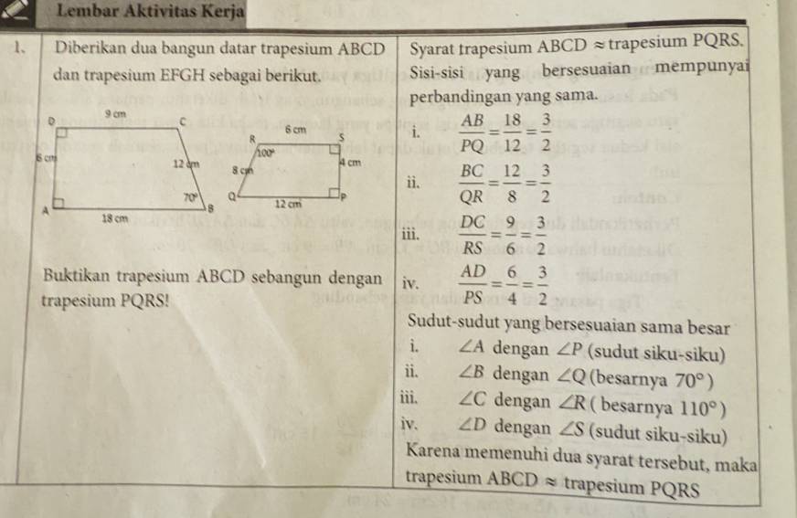 Lembar Aktivitas Kerja
1、 Diberikan dua bangun datar trapesium ABCD Syarat trapesium ABCD ≈trapesium PQRS.
dan trapesium EFGH sebagai berikut. Sisi-sisi yang bersesuaian mempunyai
perbandingan yang sama.
i.  AB/PQ = 18/12 = 3/2 
 BC/QR = 12/8 = 3/2 
ii.
iii.  DC/RS = 9/6 = 3/2 
Buktikan trapesium ABCD sebangun dengan iv.  AD/PS = 6/4 = 3/2 
trapesium PQRS!
Sudut-sudut yang bersesuaian sama besar
i. ∠ A dengan ∠ P (sudut siku-siku)
ii. ∠ B dengan ∠ Q (besarnya 70°)
iii. ∠ C dengan ∠ R ( besarnya 110°)
iv. ∠ D dengan ∠ S (sudut siku-siku)
Karena memenuhi dua syarat tersebut, maka
trapesium ABCDapprox trapesium PQRS