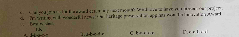 Can you join us for the award ceremony next month? We'd love to have you present our project.
d. I'm writing with wonderful news! Our heritage preservation app has won the Innovation Award.
e. Best wishes,
LK
A. d-b-a-c-e
B. a-b-c-d-e C. b-a-d-c-e D. e-c-b-a-d