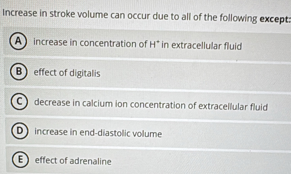 Increase in stroke volume can occur due to all of the following except:
A increase in concentration of H^+ in extracellular fluid
B effect of digitalis
C  decrease in calcium ion concentration of extracellular fluid
D increase in end-diastolic volume
E  effect of adrenaline