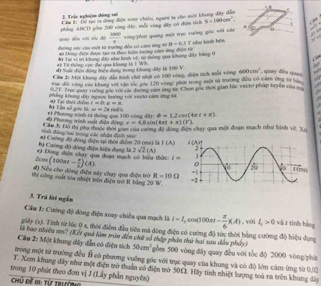 Trác nghiệm đúng sai
Câu 1: Để tao ra đóng điện xoay chiều, người ta cho một khung đây dân
pháng ABCD gồm 200 vòng đây, mỗi vòng đây có điện tích S=100cm^2,
Ch u 
quay đều với tốc độ 
đường sức của một từ trường đều có cảm ứng từ  3000/x  vòng/phút quang một trục vuông góc với các
B=0.5T
a) Đông điện được tạo ra theo hiện tượng cảm ứng điện từ như hình bên
b) Tại vị trí khung đây như hình vê, từ thông qua khung dây bằng 0
a
e) Từ thống cực đại qua khung là 1 Wb.
đ) Suất điện động hiệu dụng trong khung dây là 100 V.
Cầu 2: Một khung đây dẫn hình chữ nhật có 100 vòng, diện tích mỗi vòng 600cm^2 , quay đều quani   
truc đổi xứng của khung với vận tốc gác 120 vòng/ phút trong một từ trường đều có cảm ứng từ bàn
0,27. Truc quay vuỡng góc với các đường cảm ứng từ. Chọn gốc thời gian lúc vectơ pháp tuyên của mô a
a
phẳng khung dây ngược hướng với vecto cảm ứng từ.
b) Tần số góc là: #) Tại thời điển t=0:a=π .
*) Phương trình từ thông qua 100 vòng dây: : rad/s. phi =1.2cos (4π t+π ).
đ) Phương trình suất điện động e=4.8sin (4π t+π )(V).
Câu 3: Đồ thị phụ thuộc thời gian của cường độ dòng điện chạy qua một đoạn mạch như hình về. Xã
tính đúng/sai trong các nhân định sau:
#) Cường độ đông điện tại thời điểm 20 (ms) là I(A)
b) Cường độ đòng điện hiệu dụng là 2sqrt(2)(A)
c) Dòng điện chạy qua đoạn mạch có biểu thức: i=
2cos (100π t- π /3 )(A).
đ) Nếu cho đòng điện này chạy qua điện trở R=10Omega
thi công suất tóa nhiệt trên điện trở R bằng 20 W. 
3. Trá lời ngắn
Câu 1: Cường độ đòng điện xoay chiều qua mạch là i=I_0cos (100π t- π /6 )(A) , với I_0>0 và r tính bǎng
giây (s). Tính từ lúc 0 s, thời điểm đầu tiên mả dòng điện có cường độ tức thời bằng cường độ hiệu dụng
là bao nhiêu ms? (Kết quả làm tròn đến chữ số thập phân thứ hai sau dầu phây)
Câu 2: Một khung dây dẫn có diện tích 50cm^2 gồm 500 vòng dây quay đều với tốc độ 2000 vòng/phút
trong một từ trường đều B có phương vuông góc với trục quay của khung và có độ lớn cảm ứng từ 0,02
T. Xem khung dây như một điện trở thuần có điện trở 50Ω. Hãy tính nhiệt lượng toà ra trên khung dây
trong 10 phút theo đơn vị J (Lấy phần nguyên)
Chủ Đề III: Từ TRườNG