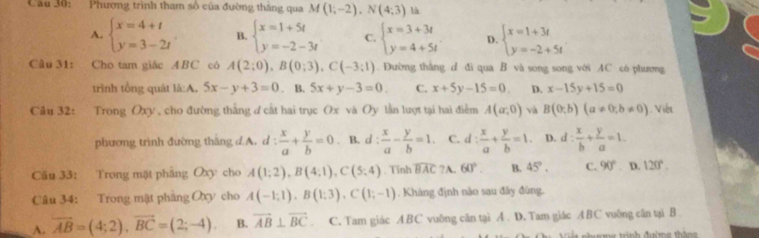 Cầu 30: Phương trình tham số của đường thắng qua M(1;-2),N(4;3) là
A. beginarrayl x=4+t y=3-2tendarray. . B. beginarrayl x=1+5t y=-2-3tendarray. C. beginarrayl x=3+3t y=4+5tendarray. . D. beginarrayl x=1+3t y=-2+5tendarray.
Câu 31: Cho tam giác ABC có A(2;0),B(0;3),C(-3;1). Đường thắng d đi qua B và song song với AC có phương
trình tổng quát là:A. 5x-y+3=0. B. 5x+y-3=0. C. x+5y-15=0 D. x-15y+15=0
Cầu 32: Trong Oxy, cho đường thắng ơ cất hai trục Ox và Oy lần lượt tại hai điểm A(a;0) và B(0;b)(a!= 0;b!= 0) Viết
phương trình đường thắng d A. d :  x/a + y/b =0. B. d :  x/a - y/b =1. C. d: x/a + y/b =1. D. d: x/b + y/a =1.
Cầu 33: Trong mặt phẳng Oxy cho A(1;2),B(4;1),C(5;4). Tính widehat BAC ?A. 60°. B. 45°. C. 90°. D. 120°.
Câu 34: Trong mặt phẳng Oxy cho A(-1;1),B(1;3),C(1;-1). Khàng định não sau đây đùng.
A. overline AB=(4;2),overline BC=(2;-4). B. vector AB⊥ vector BC. C. Tam giác ABC vuông cân tại A . D. Tam giác ABC vuông cân tại B 
ưượng trình đường tháng