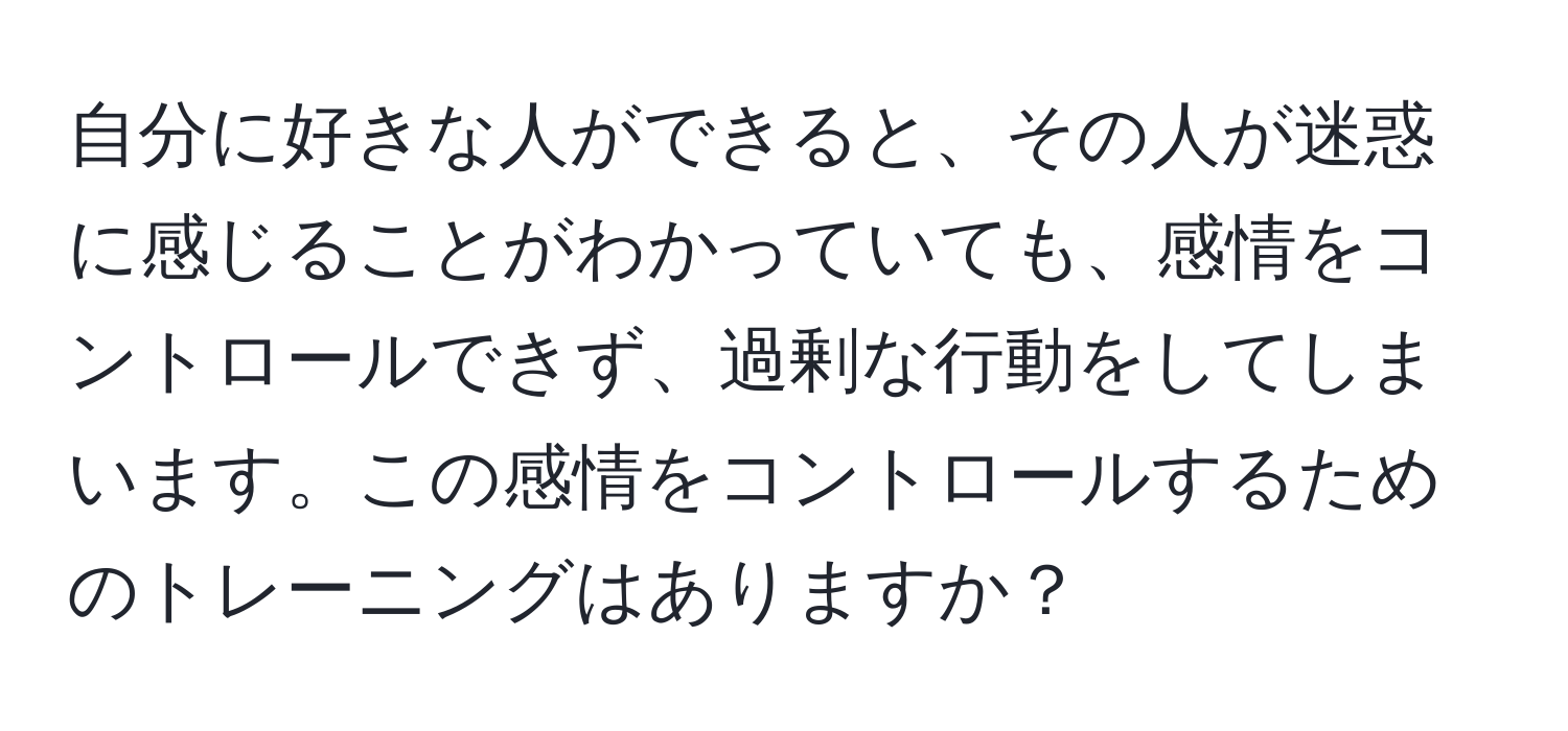 自分に好きな人ができると、その人が迷惑に感じることがわかっていても、感情をコントロールできず、過剰な行動をしてしまいます。この感情をコントロールするためのトレーニングはありますか？