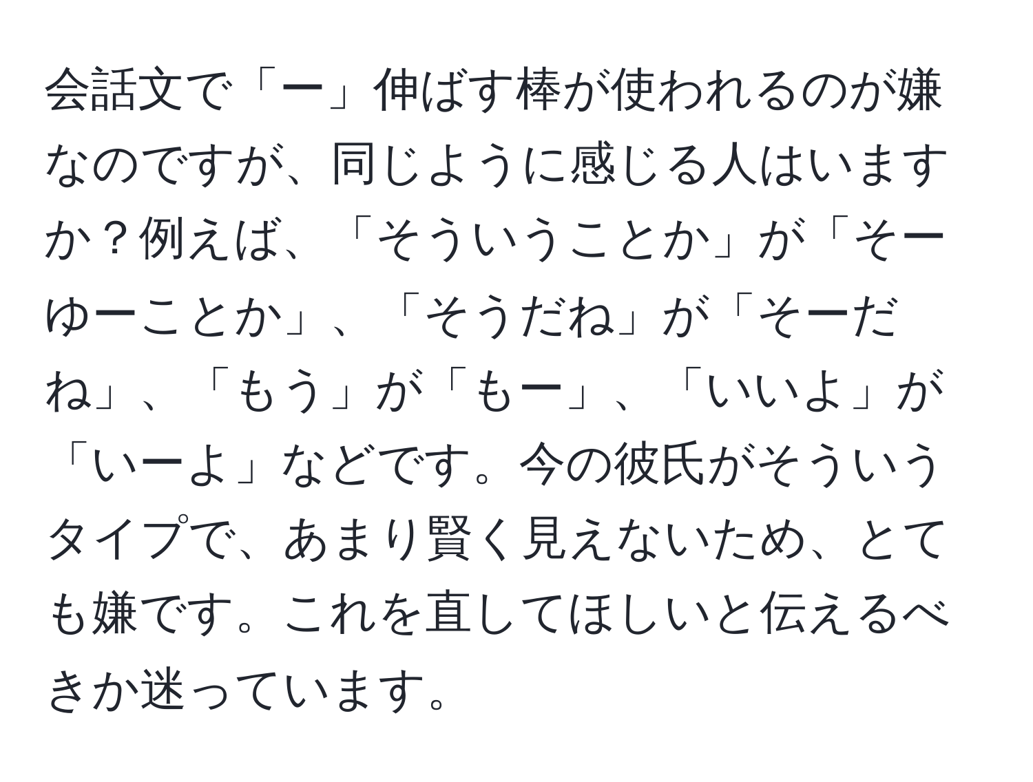 会話文で「ー」伸ばす棒が使われるのが嫌なのですが、同じように感じる人はいますか？例えば、「そういうことか」が「そーゆーことか」、「そうだね」が「そーだね」、「もう」が「もー」、「いいよ」が「いーよ」などです。今の彼氏がそういうタイプで、あまり賢く見えないため、とても嫌です。これを直してほしいと伝えるべきか迷っています。