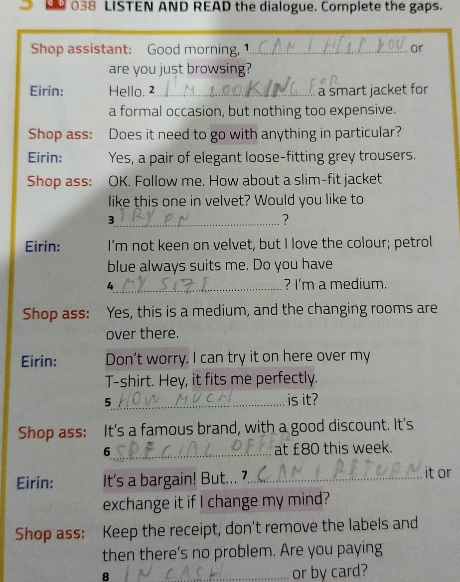 038 LISTEN AND READ the dialogue. Complete the gaps. 
Shop assistant: Good morning, 1._ or 
are you just browsing? 
Eirin: Hello. 2_ . a smart jacket for 
a formal occasion, but nothing too expensive. 
Shop ass: Does it need to go with anything in particular? 
Eirin: Yes, a pair of elegant loose-fitting grey trousers. 
Shop ass: OK. Follow me. How about a slim-fit jacket 
like this one in velvet? Would you like to 
_3 
? 
Eirin: I'm not keen on velvet, but I love the colour; petrol 
blue always suits me. Do you have 
4_ ? I'm a medium. 
Shop ass: Yes, this is a medium, and the changing rooms are 
over there. 
Eirin: Don't worry. I can try it on here over my 
T-shirt. Hey, it fits me perfectly. 
5_ is it? 
Shop ass: It’s a famous brand, with a good discount. It's 
6_ at £80 this week. 
Eirin: It's a bargain! But... 7._ 
it or 
exchange it if I change my mind? 
Shop ass: Keep the receipt, don’t remove the labels and 
then there’s no problem. Are you paying 
8 _or by card?