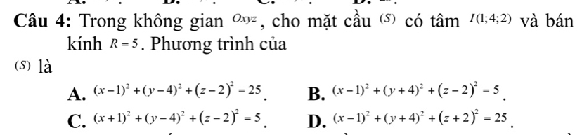 Trong không gian ∞, cho mặt cầu ) có tâm I(1;4;2) và bán
kính R=5. Phương trình của
(s) là
A. (x-1)^2+(y-4)^2+(z-2)^2=25 B. (x-1)^2+(y+4)^2+(z-2)^2=5_ .
C. (x+1)^2+(y-4)^2+(z-2)^2=5_ . D. (x-1)^2+(y+4)^2+(z+2)^2=25