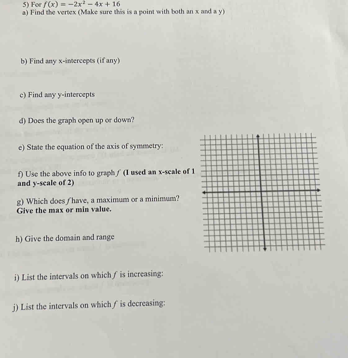 For f(x)=-2x^2-4x+16
a) Find the vertex (Make sure this is a point with both an x and a y) 
b) Find any x-intercepts (if any) 
c) Find any y-intercepts 
d) Does the graph open up or down? 
e) State the equation of the axis of symmetry: 
f) Use the above info to graph ∫ (I used an x -scale of 1
and y -scale of 2) 
g) Which does f have, a maximum or a minimum? 
Give the max or min value. 
h) Give the domain and range 
i) List the intervals on which ∫ is increasing: 
j) List the intervals on which ∫ is decreasing: