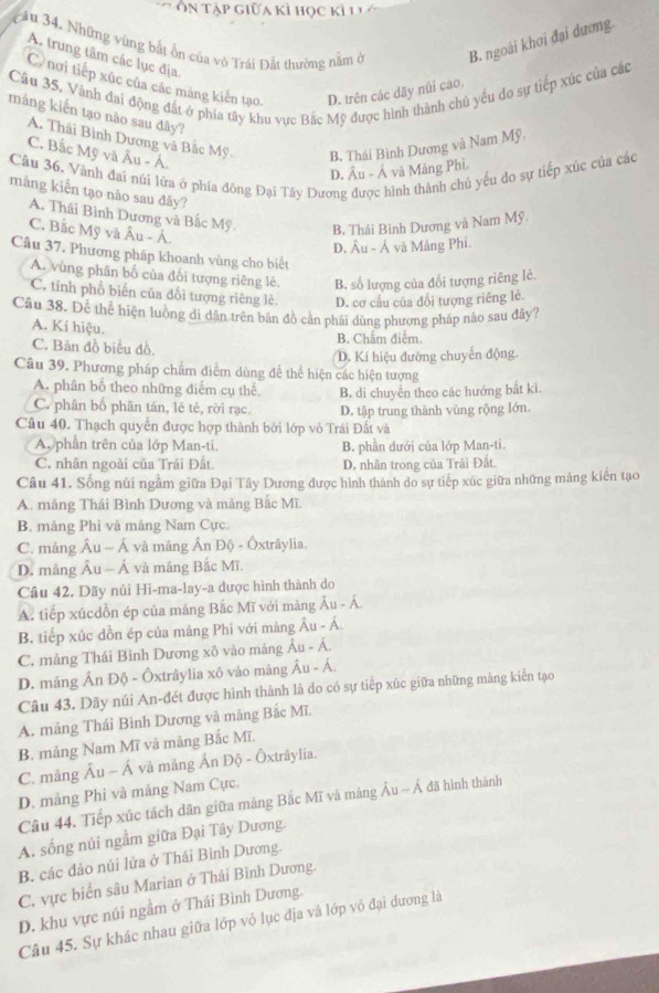 Ôn tập giữa kì học kỳ l  
cầu 34. Những vùng bắt ôn của vô Trái Đất thường nằm ở B. ngoài khơi đại dương
A. trung tâm các lục địa
C nơi tiếp xúc của các mảng kiến tạo,
Câu 35, Vành đai động đất ở phía tây khu vực Bắc Mỹ được hình thành chủ yếu do sự tiếp xúc của các D. trên các dãy núi cao,
máng kiến tạo nào sau đây?
A. Thái Bình Dương và Bắc Mỹ. B. Thái Bình Dương và Nam Mỹ
C. Bắc Mỹ và Âu - Á.
Câu 36. Vành đai núi lửa ở phía đōng Đại Tây Dương được hình thành chủ yếu do sự tiếp xùc của các
D. Âu - Ả và Mảng Phi.
màng kiến tạo nào sau đây?
A. Thái Bình Dương và Bắc Mỹ. B. Thái Bình Dương và Nam Mỹ.
C. Bắc Mỹ và Âu - Á
D. Âu - Á và Mảng Phi.
Câu 37. Phương pháp khoanh vùng cho biết
A. vùng phân bố của đổi tượng riêng lẻ. B. số lượng của đối tượng riêng lẻ.
C. tinh phổ biên của đổi tượng riêng lẻ D. cơ cầu của đổi tượng riêng lẻ.
Câu 38. Để thể hiện lưồng đi dân trên bản đồ cần phải dùng phương pháp nào sau đây?
A. Kí hiệu.
C. Bản đồ biểu đồ. B. Chẩm điểm.
D. Kí hiệu đường chuyến động.
Câu 39, Phương pháp chẩm điểm dùng để thể hiện các hiện tượng
A. phân bố theo những điểm cụ thể
C. phân bố phân tán, lé tẻ, rời rạc. B. di chuyển theo các hướng bắt ki.
Câu 40. Thạch quyền được hợp thành bởi lớp vỏ Trái Đất và D. tập trung thành vùng rộng lớn.
A. phần trên của lớp Man-ti. B. phần dưới của lớp Man-ti.
C. nhân ngoài của Trái Đất D. nhân trong của Trâi Đất.
Câu 41. Sống núi ngầm giữa Đại Tây Dương được hình thành do sự tiếp xúc giữa những máng kiến tạo
A. mảng Thái Bình Dương và mảng Bắc Mĩ.
B. mảng Phi và mảng Nam Cực.
C. mảng Âu ~ Á và mảng Ấn Độ - Ôxtrâylia.
D. mảng Âu - Á và mảng Bắc Mĩ.
Câu 42, Dãy núi Hi-ma-lay-a được hình thành do
A. tiếp xúcdồn ép của máng Bắc Mĩ với mảng Âu - Á
B, tiếp xúc dồn ép của mảng Phi với mảng Âu - Á.
C. mảng Thái Bình Dương xô vào máng Âu - Á.
D. mảng Ấn Độ - Ôxtrâylia xô vảo mảng Âu - Á.
Câu 43. Dãy núi An-đét được hình thành là do có sự tiếp xúc giữa những mảng kiến tạo
A. mảng Thái Bình Dương và mảng Bắc Mĩ.
B. mảng Nam Mĩ và mảng Bắc Mĩ.
C. mảng Âu - Á và mảng Ấn Độ - Ôxtrâylia.
D. mảng Phi và mảng Nam Cực.
Câu 44. Tiếp xúc tách dãn giữa mảng Bắc Mĩ và mảng Âu - Á đã hình thành
A. sống núi ngầm giữa Đại Tây Dương.
B. các đảo núi lửa ở Thái Bình Dương.
C. vực biển sâu Marian ở Thái Bình Dương.
D. khu vực núi ngầm ở Thái Bình Dương.
Câu 45. Sự khác nhau giữa lớp vỏ lục địa và lớp vỏ đại dương là