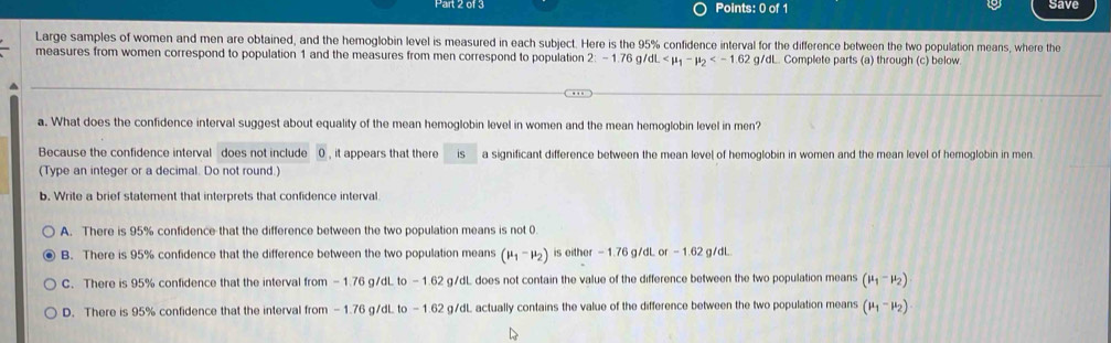 save
Large samples of women and men are obtained, and the hemoglobin level is measured in each subject. Here is the 95% confidence interval for the difference between the two population means, where the
measures from women correspond to population 1 and the measures from men correspond to population 2 = 1.76 g dL . Complete parts (a) through (c) below
a. What does the confidence interval suggest about equality of the mean hemoglobin level in women and the mean hemoglobin level in men?
Because the confidence interval does not include 0 , it appears that there is a significant difference between the mean level of hemoglobin in women and the mean level of hemoglobin in men.
(Type an integer or a decimal. Do not round.)
b. Write a brief statement that interprets that confidence interval
A. There is 95% confidence that the difference between the two population means is not 0.
B. There is 95% confidence that the difference between the two population means (mu _1-mu _2) is either - 1.76 g/dL or - 1.62 g/dL
C. There is 95% confidence that the interval from - 1.76 g/dL to - 1.62 g/dL does not contain the value of the difference between the two population means (mu _1-mu _2)
D. There is 95% confidence that the interval from - 1.76 g/dL to - 1.62 g/dL actually contains the value of the difference between the two population means (mu _1-mu _2)