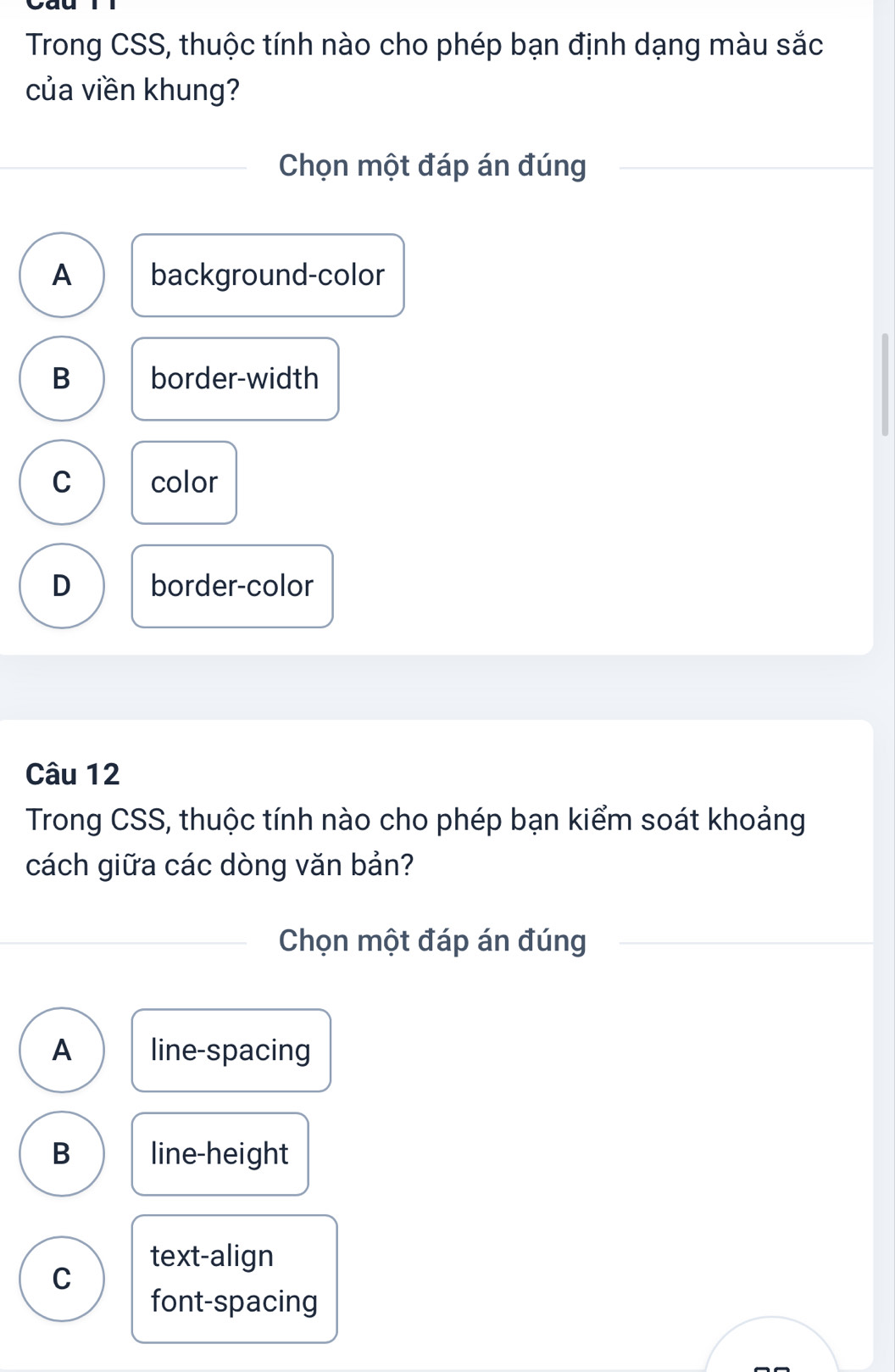 Trong CSS, thuộc tính nào cho phép bạn định dạng màu sắc
của viền khung?
Chọn một đáp án đúng
A background-color
B border-width
C color
D border-color
Câu 12
Trong CSS, thuộc tính nào cho phép bạn kiểm soát khoảng
cách giữa các dòng văn bản?
Chọn một đáp án đúng
A line-spacing
B line-height
text-align
C
font-spacing