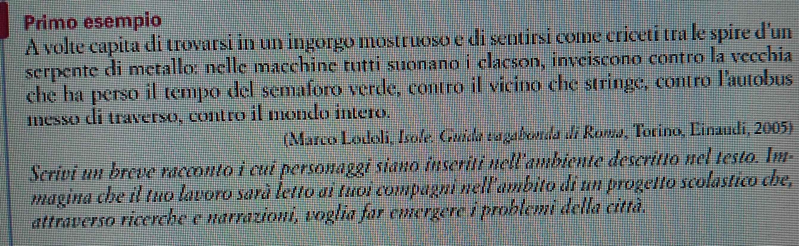 Primo esempio 
A volte capita di trovarsi in un ingorgo mostruoso e di sentirsi come criceti tra le spire d'un 
serpente di metallo: nelle macehine tutti suonano i clacson, inveiscono contro la vecchia 
che ha perso il tempo del semaforo verde, contro il vicino che stringe, contro lautobus 
messo di traverso, contro il mondo intero. 
(Marco Lodoli, Isofe. Guida ragaborda di Rowa, Torino, Einaudi, 2005) 
Scrivi un breve racconto i cui personaggi siano inseriti nell'ambiente descritto nel testo. Im- 
magina che il tuo lavoro sarà letto ai tuoi compagni nell'ambito di un progetto scolastico che, 
attraverso ricerche e narrazioni, voglia far emerzere i problemi della città.