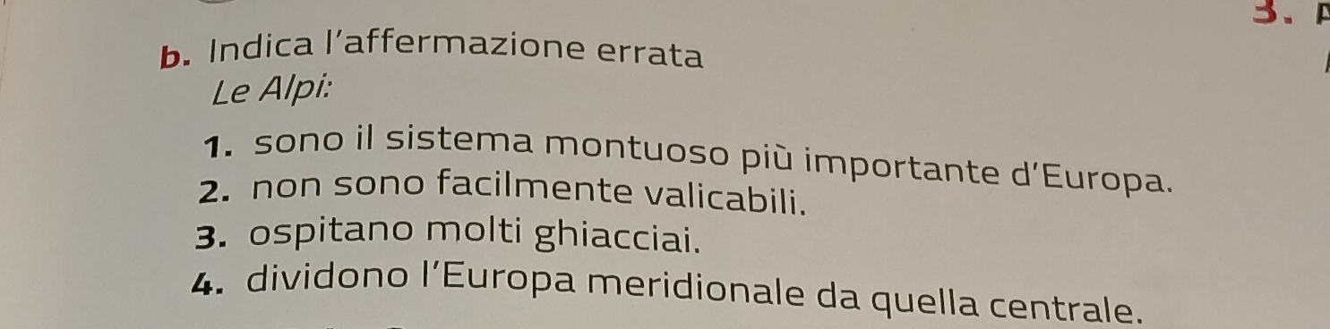 A 
b. Indica l’affermazione errata 
Le Alpi: 
1. sono il sistema montuoso più importante d'Europa. 
2. non sono facilmente valicabili. 
3. ospitano molti ghiacciai. 
4. dividono l’Europa meridionale da quella centrale.