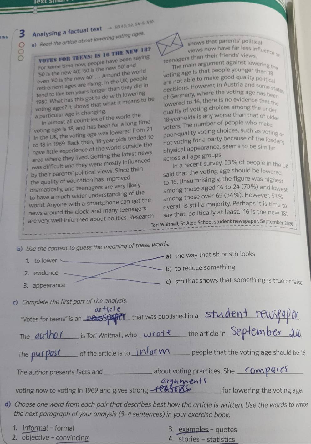 ING 3 Analysing a factual text → SB 43; 52, S4-5, 510
a) Read the article about lowering voting ages.
shows that parents' political
VOTES FOR TEENS: IS 16 THE NEW 18?
views now have far less influence on
For some time now, people have been saying
‘50 is the new 40’, ‘60 is the new 50' and teenagers than their friends' views.
The main argument against lowering the
voting age is that people younger than 18
even '60 is the new 40°... Around the world
are not able to make good-quality political
retirement ages are rising. In the UK, people
decisions. However, in Austria and some state
tend to live ten years longer than they did in
of Germany, where the voting age has been
1980. What has this got to do with lowering
lowered to 16, there is no evidence that the
voting ages? It shows that what it means to be
a particular age is changing. quality of voting choices among the under
In almost all countries of the world the
voting age is 18, and has been for a long time. 18-year-olds is any worse than that of older
In the UK, the voting age was lowered from 21 voters. The number of people who make
to 18 in 1969. Back then, 18-year-olds tended to poor-quality voting choices, such as voting or
have little experience of the world outside the not voting for a party because of the leader's
area where they lived. Getting the latest news physical appearance, seems to be similar
was difficult and they were mostly influenced across all age groups.
In a recent survey, 53% of people in the UK
by their parents’ political views. Since then
said that the voting age should be lowered
the quality of education has improved
dramatically, and teenagers are very likely to 16. Unsurprisingly, the figure was highest
to have a much wider understanding of the among those aged 16 to 24 (70%) and lowest
world. Anyone with a smartphone can get the among those over 65 (34%). However, 53 %
news around the clock, and many teenagers overall is still a majority. Perhaps it is time to
are very well-informed about politics. Research say that, politically at least, ‘16 is the new 18’.
Tori Whitnall, St Albo School student newspaper, September 2020
b) Use the context to guess the meaning of these words.
1. to lower a) the way that sb or sth looks
2. evidence b) to reduce something
c) sth that shows that something is true or false
3. appearance
c) Complete the first part of the analysis.
“Votes for teens” is an _that was published in a_
The _is Tori Whitnall, who _the article in_
The _of the article is to _people that the voting age should be 16.
The author presents facts and _about voting practices. She_
voting now to voting in 1969 and gives strong _for lowering the voting age.
d) Choose one word from each pair that describes best how the article is written. Use the words to write
the next paragraph of your analysis (3-4 sentences) in your exercise book.
1. informal - formal 3. examples-quotes
2. objective - convincing 4. stories - statistics