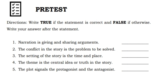 PRETEST 
Directions: Write TRUE if the statement is correct and FALSE if otherwise. 
Write your answer after the statement. 
1. Narration is giving and sharing arguments._ 
2. The conflict in the story is the problem to be solved._ 
3. The setting of the story is the time and place._ 
4. The theme is the central idea or truth in the story._ 
5. The plot signals the protagonist and the antagonist._