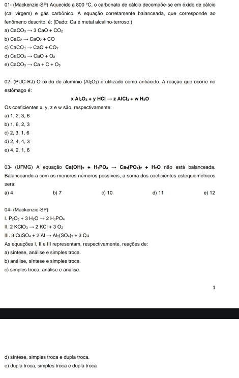 01- (Mackenzie-SP) Aquecido a 800°C , o carbonato de cálcio decompõe-se em óxido de cálcio
(cal virgem) e gás carbônico. A equação corretamente balanceada, que corresponde ao
fenômeno descrito, é: (Dado: Ca é metal alcalino-terroso.)
a) CaCO_3to 3CaO+CO_2
b) CaC_2to CaO_2+CO
c) CaCO_3to CaO+CO_2
d) CaCO_3to CaO+O_2
e) CaCO_3to Ca+C+O_3
02- (PUC-RJ O óxido de alumínio (AI_2O_3) é utilizado como antiácido. A reação que ocorre no
estômago é:
xAl_2O_3+yHClto zAlCl_3+wH_2O
Os coeficientes x, y, z e w são, respectivamente:
a) 1, 2, 3, 6
b) 1, 6, 2, 3
c) 2, 3, 1, 6
d) 2, 4, 4, 3
e) 4, 2, 1, 6
03- (UFMG) A equação Ca(OH)_2+H_3PO_4to Ca_3(PO_4)_2+H_2O não está balanceada.
Balanceando-a com os menores números possíveis, a soma dos coeficientes estequiométricos
será:
a) 4 b) 7 c) 10 d) 11 e) 12
04- (Mackenzie-SP)
I. P_2O_5+3H_2Oto 2H_3PO_4
II. 2KClO_3to 2KCl+3O_2
ⅢI. 3CuSO_4+2Alto Al_2(SO_4)_3+3Cu
As equações I, II e III representam, respectivamente, reações de:
a) síntese, análise e simples troca.
b) análise, síntese e simples troca.
c) simples troca, análise e análise.
1
d) sintese, simples troca e dupla troca
e) dupla troca, simples troca e dupla troca