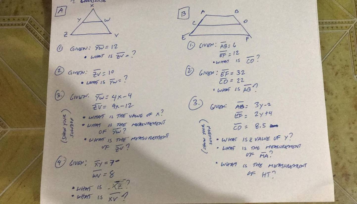 LEh1SE
⑩ GNEN: overline YW=12 (civer: overline AB=6
WHAT isoverline zv= 7
overline EF=12
WHAT 1S overline CO 7
2 GIEN: overline zv=10 overline EF=32
② Gier:
LtaT iS overline YW= 7
overline CD=22
WHeT I soverline AB n
3. Cier: overline yw=4x-4
3.
overline EV=9x-12 Gvew: overline AB=3y-2
WHAT 15THE VAWE OF x?
overline EF=2y+4
3 5 LHAT IS HEAsUmENT
OF overline yw ?
2 overline CD=8.5
WHraT is THE neAsURemSTT 5 WHAT ISE VALE OF Y?
VF overline zv 7 . WHAS IS THHE nEASONETINT
OFoverline MA ?
(4) liver: overline xy=7° WHAT IS THE MEASUNmSNT
overline wv=8
4F HT?
LHAT IS. overline XZ 7
LHAT IS overline XV